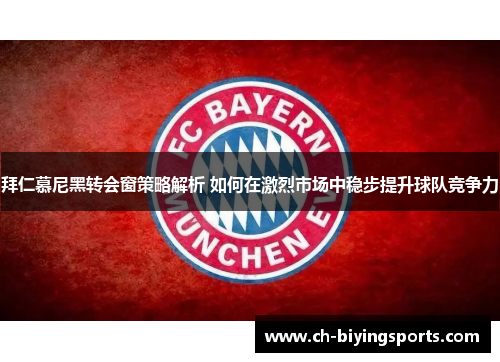 拜仁慕尼黑转会窗策略解析 如何在激烈市场中稳步提升球队竞争力