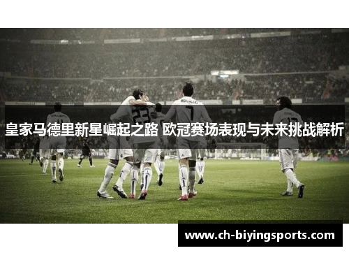 皇家马德里新星崛起之路 欧冠赛场表现与未来挑战解析