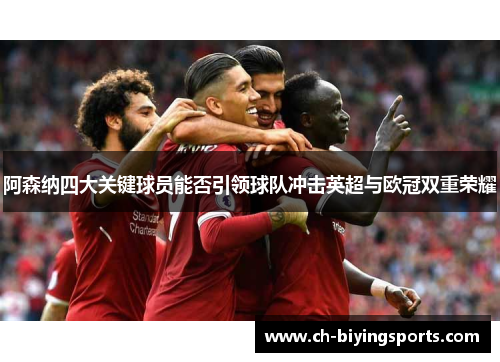 阿森纳四大关键球员能否引领球队冲击英超与欧冠双重荣耀